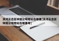 滨河云志区块链公司地址在哪里[滨河云志区块链公司地址在哪里呀]